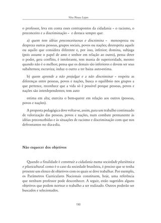 Véra Neusa Lopes


o professor, leva em conta esses contrapontos da cidadania – o racismo, o
preconceito e a discriminação – e destaca sempre que:
   a) quem tem idéias preconceituosas e discrimina – menospreza ou
despreza outras pessoas, grupos sociais, povos ou nações; desrespeita aquele
ou aquilo que considera diferente e, por isso, inferior; domina, subjuga
(pois assume o papel de amo e senhor em relação ao outro), pensa deter
o poder, gera conflito, é intolerante, tem mania de superioridade, mesmo
quando não é o melhor; pensa que os demais são inferiores e devem ser seus
subalternos; escraviza; induz o outro a ter baixa auto-estima.
   b) quem aprende a não prejulgar e a não discriminar – respeita as
diferenças entre pessoas, povos e nações, busca o equilíbrio nos grupos a
que pertence, reconhece que a vida só é possível porque pessoas, povos e
nações são interdependentes; tem auto
  estima em alta; exercita o bem-querer em relação aos outros (pessoas,
povos e nações).
   A proposta pedagógica deve voltar-se, assim, para um trabalho continuado
de valorização das pessoas, povos e nações, num combate permanente às
idéias preconcebidas e às situações de racismo e discriminação com que nos
defrontamos no dia-a-dia.




Não esquecer dos objetivos


   Quando a finalidade é construir a cidadania numa sociedade pluriétnica
e pluricultural. como é o caso da sociedade brasileira, é preciso que se tenha
presente um elenco de objetivos com os quais se deve trabalhar. Por exemplo,
os Parâmetros Curriculares Nacionais constituem, hoje, uma referência
que nenhum professor pode desconhecer. A seguir, estão sugeridos alguns
objetivos que podem nortear o trabalho a ser realizado. Outros poderão ser
buscados e selecionados.


                                      190
 