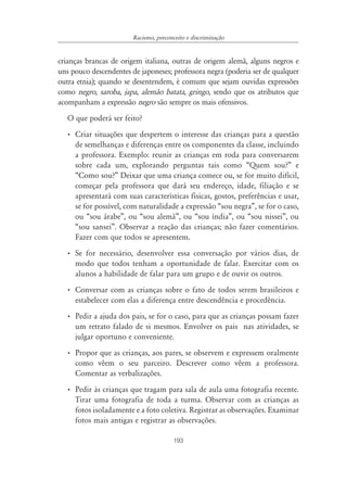 Racismo, preconceito e discriminação


crianças brancas de origem italiana, outras de origem alemã, alguns negros e
uns pouco descendentes de japoneses; professora negra (poderia ser de qualquer
outra etnia); quando se desentendem, é comum que sejam ouvidas expressões
como negro, saroba, japa, alemão batata, gringo, sendo que os atributos que
acompanham a expressão negro são sempre os mais ofensivos.
   O que poderá ser feito?
  • Criar situações que despertem o interesse das crianças para a questão
    de semelhanças e diferenças entre os componentes da classe, incluindo
    a professora. Exemplo: reunir as crianças em roda para conversarem
    sobre cada um, explorando perguntas tais como “Quem sou?” e
    “Como sou?” Deixar que uma criança comece ou, se for muito difícil,
    começar pela professora que dará seu endereço, idade, filiação e se
    apresentará com suas características físicas, gostos, preferências e usar,
    se for possível, com naturalidade a expressão “sou negra”, se for o caso,
    ou “sou árabe”, ou “sou alemã”, ou “sou índia”, ou “sou nissei”, ou
    “sou sansei”. Observar a reação das crianças; não fazer comentários.
    Fazer com que todos se apresentem.
  • Se for necessário, desenvolver essa conversação por vários dias, de
    modo que todos tenham a oportunidade de falar. Exercitar com os
    alunos a habilidade de falar para um grupo e de ouvir os outros.
  • Conversar com as crianças sobre o fato de todos serem brasileiros e
    estabelecer com elas a diferença entre descendência e procedência.
  • Pedir a ajuda dos pais, se for o caso, para que as crianças possam fazer
    um retrato falado de si mesmos. Envolver os pais nas atividades, se
    julgar oportuno e conveniente.
  • Propor que as crianças, aos pares, se observem e expressem oralmente
    como vêem o seu parceiro. Descrever como vêem a professora.
    Comentar as verbalizações.
  • Pedir às crianças que tragam para sala de aula uma fotografia recente.
    Tirar uma fotografia de toda a turma. Observar com as crianças as
    fotos isoladamente e a foto coletiva. Registrar as observações. Examinar
    fotos mais antigas e registrar as observações.

                                        193
 