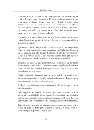 Véra Neusa Lopes


• Localizar, com o auxílio de recursos audiovisuais disponíveis, os
  pontos de onde vieram os negros. Refazer, então, as rotas seguidas.
  Localizar os pontos de entrada dos negros no Brasil. . Levantar alguns
  dados dos dias atuais e verificar semelhanças e diferenças de modos de
  vida dos negros. Observar, com as crianças, que a África é um grande
  continente, formado por muitas nações. Descobrir de quais nações
  vieram os negros que chegaram ao Brasil.
• Pesquisar, em conjunto com as crianças, sobre hábitos e costumes que
  os brasileiros têm e que são de origem africana. Levantar o vocabulário
  de origem africana.
• Questionar com as crianças se elas conhecem alguém que não gosta de
  outras pessoas porque são negras, são pobres, são “polacos”, são judeus
  ou são ciganos, que não gostam de índios porque são “preguiçosos”.
  O que elas pensam disso? O que podem e querem fazer para que isso
  não aconteça em sua classe, em sua escola, em suas famílias?
• Encorajar os alunos a que expressem seus sentimentos de diferentes
  formas verbais e não verbais. Conversar sobre o significado de cada um
  deles e os possíveis motivos pelos quais existem. Usar a dramatização
  como forma de expressão.
• Utilizar diferentes formas de comunicação verbal e não verbal para
  apresentar os trabalhos realizados e relativos às questões de preconceito
  e discriminação raciais e étnico-culturais.
• Produzir textos coletivos, abordando questões de racismo, preconceito
  e discriminação.
• Criar espaços, no âmbito da escola, para que os alunos possam
  apresentar jornal falado, jornal mural, dramatizações cujo conteúdo
  trate da diversificação étnica e cultural existente no Brasil e do papel
  que o negro tem desempenhado na formação da sociedade brasileira.
• Criar situações em que as crianças possam imaginar como será o
  futuro se nada for feito para eliminar o racismo, o preconceito e a
  discriminação. Representar esse futuro.


                                   198
 