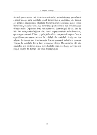 Kabengele Munanga


tipos de preconceitos e de comportamentos discriminatórios que prejudicam
a construção de uma sociedade plural, democrática e igualitária. Mas deixou
aos próprios educadores a liberdade de incrementar o conteúdo desses temas
transversais, baseando-se na sua experiência profissional e nas peculiaridades
de seus meios. O presente livro vem somar-se à contribuição de cada um de
nós. Seus esforços são dirigidos à luta contra os preconceitos e a discriminação,
que atingem cerca de 50% da população brasileira composta de negros. Outros
especialistas com conhecimento da realidade das sociedades indígenas, das
relações de gêneros, dos homossexuais, dos portadores de deficiência e outras
vítimas da sociedade devem fazer o mesmo esforço. Os caminhos não são
separados nem solitários, mas a especificidade exige abordagens diversas sem
perder o rumo do diálogo e da troca de experiência.




                                       20
 