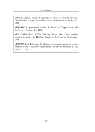 Véra Neusa Lopes



TORRES, Adriana Meyer. Resgatando na escola o valor do desenho.
Criatividade é o ponto de partida. Revista do Professor, n. 35, jul./set.
1993.
VIAJANDO e aprendendo através do Túnel do Tempo. Revista do
Professor, n. 52, out./dez. 1997.
VILARINHO, Maria; MEDEIROS, Olga Helena Silva. Despertando o
interesse do aluno pela História. Revista do Professor, n. 34, abr./jun.
1993.
VILHENA, Sueli L. Fonseca de. Criando espaço para a poesia na escola.
Fantasia ajuda a despertar sensibilidade. Revista do Professor, n. 33,
jan./mar. 1993.




                                   204
 