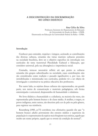 A DESCONSTRUÇ‹O DA DISCRIMINAÇ‹O
                   NO LIVRO DID˘TICO


                                                          Ana Célia da Silva
                               Professora Assistente do Departamento de Educação
                                     da Universidade do Estado da Bahia – UNEB.
                 Doutoranda em Educação da Universidade Federal da Bahia – UFBA.




Introdução

   Conhecer para entender, respeitar e integrar, aceitando as contribuições
das diversas culturas, oriundas das várias matrizes culturais presentes
na sociedade brasileira, deve ser o objetivo específico da introdução nos
currículos do tema transversal Pluralidade Cultural e Educação, que
considero universal, pela sua abrangência e importância social.
   Contudo, torna-se necessário refletir até que ponto as culturas
oriundas dos grupos subordinados na sociedade, cujas contribuições não
são consideradas como tradição e passado significativo e, por isso, são
invisibilizadas e minimizadas nos currículos, poderão vir a ser objeto de
investigação e constituir-se na prática educativa dos professores.
   Por outro lado, os sujeitos dessas culturas são representados, em grande
parte, nos meios de comunicação e materiais pedagógicos, sob forma
estereotipada e caricatural, despossuídos de humanidade e cidadania.
   No livro didático a humanidade e a cidadania, na maioria das vezes, são
representadas pelo homem branco e de classe média. A mulher, o negro, os
povos indígenas, entre outros, são descritos pela cor da pele ou pelo gênero,
para registrar sua existência.
   Rosemberg (1985, p.77) corrobora essa afirmativa quando diz que “o
homem branco adulto proveniente dos estratos médios e superiores da
população é o representante da espécie mais freqüente nas estórias, aquele que
recebe um nome próprio, aquele que se reveste da condição de normal”.

                                      21
 