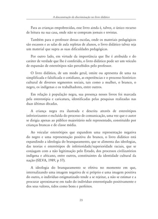 A desconstrução da discriminação no livro didático


   Para as crianças empobrecidas, esse livro ainda é, talvez, o único recurso
de leitura na sua casa, onde não se compram jornais e revistas.
   Também para o professor dessas escolas, onde os materiais pedagógicos
são escassos e as salas de aula repletas de alunos, o livro didático talvez seja
um material que supra as suas dificuldades pedagógicas.
   Por outro lado, em virtude da importância que lhe é atribuída e do
caráter de verdade que lhe é conferido, o livro didático pode ser um veículo
de expansão de estereótipos não percebidos pelo professor.
   O livro didático, de um modo geral, omite ou apresenta de uma na
simplificada e falsificada o cotidiano, as experiências e o processo histórico-
cultural de diversos segmentos sociais, tais como a mulher, o branco, o
negro, os indígenas e os trabalhadores, entre outros.
   Em relação à população negra, sua presença nesses livros foi marcada
pela estereotipia e caricatura, identificadas pelas pesquisas realizadas nas
duas últimas décadas.
   A criança negra era ilustrada e descrita através de estereótipos
inferiorizantes e excluída do processo de comunicação, uma vez que o autor
se dirigia apenas ao público majoritário nele representado, constituído por
crianças brancas e de classe média.
   Ao veicular estereótipos que expandem uma representação negativa
do negro e uma representação positiva do branco, o livro didático está
expandindo a ideologia do branqueamento, que se alimenta das ideologias,
das teorias e estereótipos de inferioridade/superioridade raciais, que se
conjugam com a não legitimação pelo Estado, dos processos civilizatórios
indígena e africano, entre outros, constituintes da identidade cultural da
nação (SILVA, 1989, p 57).
   A ideologia do branqueamento se efetiva no momento em que,
internalizando uma imagem negativa de si próprio e uma imagem positiva
do outro, o indivíduo estigmatizado tende a se rejeitar, a não se estimar e a
procurar aproximar-se em tudo do indivíduo estereotipado positivamente e
dos seus valores, tidos como bons e perfeitos.


                                          23
 