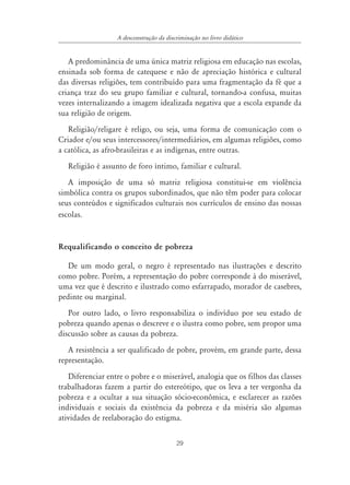 A desconstrução da discriminação no livro didático


   A predominância de uma única matriz religiosa em educação nas escolas,
ensinada sob forma de catequese e não de apreciação histórica e cultural
das diversas religiões, tem contribuído para uma fragmentação da fé que a
criança traz do seu grupo familiar e cultural, tornando-a confusa, muitas
vezes internalizando a imagem idealizada negativa que a escola expande da
sua religião de origem.
   Religião/religare é religo, ou seja, uma forma de comunicação com o
Criador e/ou seus intercessores/intermediários, em algumas religiões, como
a católica, as afro-brasileiras e as indígenas, entre outras.
   Religião é assunto de foro íntimo, familiar e cultural.
   A imposição de uma só matriz religiosa constitui-se em violência
simbólica contra os grupos subordinados, que não têm poder para colocar
seus conteúdos e significados culturais nos currículos de ensino das nossas
escolas.


Requalificando o conceito de pobreza

   De um modo geral, o negro é representado nas ilustrações e descrito
como pobre. Porém, a representação do pobre corresponde à do miserável,
uma vez que é descrito e ilustrado como esfarrapado, morador de casebres,
pedinte ou marginal.
   Por outro lado, o livro responsabiliza o indivíduo por seu estado de
pobreza quando apenas o descreve e o ilustra como pobre, sem propor uma
discussão sobre as causas da pobreza.
   A resistência a ser qualificado de pobre, provém, em grande parte, dessa
representação.
   Diferenciar entre o pobre e o miserável, analogia que os filhos das classes
trabalhadoras fazem a partir do estereótipo, que os leva a ter vergonha da
pobreza e a ocultar a sua situação sócio-econômica, e esclarecer as razões
individuais e sociais da existência da pobreza e da miséria são algumas
atividades de reelaboração do estigma.


                                         29
 