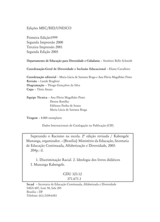 Edições MEC/BID/UNESCO

Primeira Edição1999
Segunda Impressão 2000
Terceira Impressão 2001
Segunda Edição 2005

Departamento de Educação para Diversidade e Cidadania ă Armênio Bello Schmidt

Coordenação-Geral de Diversidade e Inclusão Educacional ă Eliane Cavalleiro

Coordenação editorial ă Maria Lúcia de Santana Braga e Ana Flávia Magalhães Pinto
Revisão ă Lunde Braghini
Diagramação ă Thiago Gonçalves da Silva
Capa ă Tânia Anaya

Equipe Técnica ă Ana Flávia Magalhães Pinto
                Denise Botelho
                Edileuza Penha de Souza
                Maria Lúcia de Santana Braga

Tiragem ă 8.000 exemplares

           Dados Internacionais de Catalogação na Publicação (CIP)


   Superando o Racismo na escola. 2ª edição revisada / Kabengele
Munanga, organizador. – [Brasília]: Ministério da Educação, Secretaria
de Educação Continuada, Alfabetização e Diversidade, 2005.
   204p.: il.

       1. Discriminação Racial. 2. Ideologia dos livros didáticos
   I. Munanga Kabengele.

                             CDU 323.12
                               371.671.1
Secad – Secretaria de Educação Continuada, Alfabetizada e Diversidade
SAGS 607, Lote 50, Sala 205
Brasília – DF
Telefone: (61) 2104-6583
 