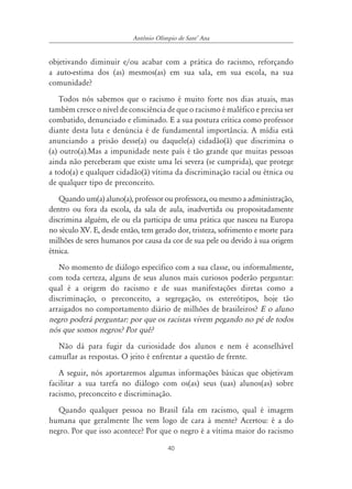 Antônio Olímpio de SantÊ Ana


objetivando diminuir e/ou acabar com a prática do racismo, reforçando
a auto-estima dos (as) mesmos(as) em sua sala, em sua escola, na sua
comunidade?
    Todos nós sabemos que o racismo é muito forte nos dias atuais, mas
também cresce o nível de consciência de que o racismo é maléfico e precisa ser
combatido, denunciado e eliminado. E a sua postura crítica como professor
diante desta luta e denúncia é de fundamental importância. A mídia está
anunciando a prisão desse(a) ou daquele(a) cidadão(ã) que discrimina o
(a) outro(a).Mas a impunidade neste país é tão grande que muitas pessoas
ainda não perceberam que existe uma lei severa (se cumprida), que protege
a todo(a) e qualquer cidadão(ã) vítima da discriminação racial ou étnica ou
de qualquer tipo de preconceito.
   Quando um(a) aluno(a), professor ou professora, ou mesmo a administração,
dentro ou fora da escola, da sala de aula, inadvertida ou propositadamente
discrimina alguém, ele ou ela participa de uma prática que nasceu na Europa
no século XV. E, desde então, tem gerado dor, tristeza, sofrimento e morte para
milhões de seres humanos por causa da cor de sua pele ou devido à sua origem
étnica.
   No momento de diálogo específico com a sua classe, ou informalmente,
com toda certeza, alguns de seus alunos mais curiosos poderão perguntar:
qual é a origem do racismo e de suas manifestações diretas como a
discriminação, o preconceito, a segregação, os estereótipos, hoje tão
arraigados no comportamento diário de milhões de brasileiros? E o aluno
negro poderá perguntar: por que os racistas vivem pegando no pé de todos
nós que somos negros? Por quê?
  Não dá para fugir da curiosidade dos alunos e nem é aconselhável
camuflar as respostas. O jeito é enfrentar a questão de frente.
   A seguir, nós aportaremos algumas informações básicas que objetivam
facilitar a sua tarefa no diálogo com os(as) seus (uas) alunos(as) sobre
racismo, preconceito e discriminação.
   Quando qualquer pessoa no Brasil fala em racismo, qual é imagem
humana que geralmente lhe vem logo de cara à mente? Acertou: é a do
negro. Por que isso acontece? Por que o negro é a vítima maior do racismo

                                       40
 