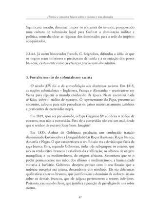 História e conceitos básicos sobre o racismo e seus derivados


Significava invadir, dominar, impor os costumes do invasor, promovendo
uma cultura de submissão local para facilitar a dominação militar e
política, contrabandear as riquezas dos dominados para a sede do império
conquistador.


2.2.4.6. Já outro historiador francês, C. Seignobos, difundiu a idéia de que
os negros eram inferiores e precisavam de tutela e a orientação dos povos
brancos, exatamente como as crianças precisavam dos adultos.


3. Fortalecimento do colonialismo racista

   O século XIX foi o da consolidação das doutrinas racistas. Em 1815,
as nações colonialistas – Inglaterra, França e Alemanha – reuniram-se em
Viena para repartir o mundo conhecido da época. Neste encontro nada
se falou sobre o tráfico de escravos. O representante do Papa, presente ao
encontro, calou-se para não prejudicar os países majoritariamente católicos
e praticantes da escravidão negra.
   Em 1839, após ser pressionado, o Papa Gregório XV condena o tráfico de
escravos, mas não a escravidão. Para ele a escravidão não era um mal, desde
que o senhor de escravo fosse bom. Imagine!
   Em 1835, Arthur de Gobineau produziu um conhecido tratado
denominado Ensaio sobre a Desigualdade das Raças Humanas: Raças Branca,
Amarela e Negra. O que caracterizava o seu Ensaio era a divisão que fazia da
raça branca. Esta, segundo Gobineau, tinha três sub-grupos: os arianos, que
são os verdadeiros brancos e criadores da civilização; os albinos de origem
mongólica; e os mediterrâneos, de origem africana. Sustentava que se o
poder permanecesse nas mãos dos albinos e mediterrâneos, a humanidade
voltaria à barbárie. Gobineau desejava provar com o seu Ensaio que a
nobreza européia era ariana, descendente dos nórdicos. Ele via diferenças
qualitativas entre os brancos, que justificavam o domínio da nobreza ariana
sobre os demais brancos, que ele julgava pertencerem a setores inferiores.
Portanto, racismo de classe, que justifica a posição de privilégio de uns sobre
outros.

                                            47
 