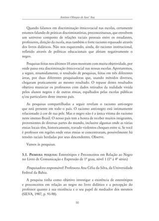 Antônio Olímpio de SantÊ Ana


   Quando falamos em discriminação étnico-racial nas escolas, certamente
estamos falando de práticas discriminatórias, preconceituosas, que envolvem
um universo composto de relações raciais pessoais entre os estudantes,
professores, direção da escola, mas também o forte racismo repassado através
dos livros didáticos. Não nos esquecendo, ainda, do racismo institucional,
refletido através de políticas educacionais que afetam negativamente o
negro.
   Pesquisas feitas nos últimos 10 anos mostram com muita objetividade, por
onde passa esta discriminação étnico-racial nas nossas escolas. Aportaremos,
a seguir, resumidamente, o resultado de pesquisas, feitas em três diferentes
áreas, por duas diferentes pesquisadoras que, usando métodos diversos,
chegaram praticamente ao mesmo resultado. O repasse destes resultados
objetiva municiar os professores com dados retirados da realidade vivida
pelos alunos negros e de outras etnias, espalhados pelas escolas públicas
e/ou particulares deste imenso país.
   As pesquisas compartilhadas a seguir revelam o racismo anti-negro
que está presente em todo o país. O racismo anti-negro está intimamente
relacionado à cor de sua pele. Mas o negro não é a única vítima do racismo
neste imenso Brasil. O nosso país tem a honra de receber muitos imigrantes,
provenientes de diversas partes do mundo, inclusive algumas onde as várias
etnias locais têm, historicamente, travado violentos choques entre si. Se você
é professor em regiões onde estas etnias se concentraram, possivelmente há
tensões raciais herdadas por seus descendentes. Observe.
   Vamos às pesquisas.

5.1. PRIMEIRA PESQUISA: Estereótipos e Preconceitos em Relação ao Negro
no Livro de Comunicação e Expressão de 1º grau, nível 1 (1ª à 4ª séries)

   Pesquisadora responsável: Professora Ana Célia da Silva, da Universidade
Federal da Bahia.
   A pesquisa tinha como objetivo investigar a existência de estereótipos
e preconceitos em relação ao negro no livro didático e a percepção do
professor quanto à sua existência e o seu papel de mediador dos mesmos
(SILVA, 1987, p. 91-98).

                                      50
 