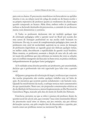Antônio Olímpio de SantÊ Ana


para com os alunos. O preconceito manifesta-se em brincadeiras ou apelidos
alusivos à cor, na seleção racial do colega de estudo ou do banco escolar e
na própria expectativa do professor quanto ao rendimento do aluno negro
quando comparado ao branco. Além disso, embora todos os professores
tenham se declarado destituídos de preconceitos, o conteúdo de seu discurso
muitas vezes demonstrou o contrário.
    2) Todos os professores declararam não ter recebido qualquer tipo
de orientação pedagógica sobre a questão racial no Brasil por ocasião dos
seus cursos de formação profissional ou nas escolas onde lecionam ou
lecionaram. Ou seja, os cursos de complementação pedagógica (nos casos de
professores com nível de escolaridade superior) ou os cursos de formação
de professores (equivalente ao segundo grau) não dedicam qualquer ênfase,
ou melhor ainda, desconhecem a especificidade da questão racial brasileira.
Dessa maneira, os professores assumem a direção de uma sala de aula sem
ter noção dos problemas que irão enfrentar; na maioria das vezes as soluções
para os conflitos emergentes são buscadas no bom senso, na prática cotidiana,
independentemente de qualquer lastro pedagógico.
   3) A realidade acima descrita permitiu aos professores, por unanimidade,
declarar que o professorado não está capacitado para lidar com a questão
racial.
   4) Quanto a programas de valorização do negro, verificou-se que a maioria
das escolas pesquisadas não conduz qualquer trabalho com tal linha de
ação. As iniciativas que ocorrem partem isoladamente e são bastante raras.
Quando há envolvimento da escola, o enfoque torna-se mais comemorativo
do que questionador. Neste caso, são preparadas comemorações relativas ao
dia da Abolição da Escravatura e, menos freqüentemente, ao Dia Nacional da
Consciência Negra, marcado pela data de morte de Zumbi dos Palmares.
   Conclui-se, portanto, no que se refere à postura do professor diante da
questão racial em sala de aula, que o mesmo “atua como mantenedor difusor
do preconceito racial entre os alunos, seja por omissão, seja por efetivas
declarações racistas, seja pelo simples fato de desconsiderar a questão, por
tratá-la como um problema menor ou inexistente”(p. 68).



                                      56
 