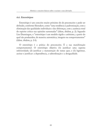 História e conceitos básicos sobre o racismo e seus derivados


6.6. Estereótipos

   Estereótipo é um conceito muito próximo do de preconceito e pode ser
definido, conforme Shestakov, como “uma tendência à padronização, com a
eliminação das qualidades individuais e das diferenças, com a ausência total
do espírito crítico nas opiniões sustentadas” (Idem, ibidem, p. 2). Segundo
Lise Dunningan, o “estereótipo é um modelo rígido e anônimo, a partir do
qual são produzidos, de maneira automática, imagens ou comportamentos”
(Idem, ibidem, p. 2-3).
   O estereótipo é a prática do preconceito. É a sua manifestação
comportamental. O estereótipo objetiva (1) justificar uma suposta
inferioridade; (2) justificar a manutenção do status quo; e (3) legitimar,
aceitar e justificar: a dependência, a subordinação e a desigualdade.




                                           65
 
