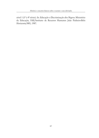 História e conceitos básicos sobre o racismo e seus derivados


nível 1 (1ª à 4ª séries). In: Educação e Discriminação dos Negros. Ministério
da Educação, FAE/lnstituto de Recursos Humanos João Pinheiro-Belo
Horizonte/MG, 1987.




                                            67
 