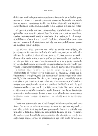 Glória Moura


diferença e a reivindiquem enquanto direito, vivendo de seu trabalho, quase
sempre no campo e, concomitantemente, cantando, dançando, praticando
suas devoções, vivenciando sua fé. Em síntese, plantando seu alimento e
redistribuindo-o simbolicamente, junte com a alegria e a fé, em suas festas.
   O presente estudo procurou compreender a contribuição das festas dos
quilombos contemporâneos como fator formador e recriador de identidade,
analisando-as como veículo de transmissão e internalização de valores que
possibilitam a afirmação e a expressão da diferença/alteridade e, ao mesmo
tempo, a negociação dos termos de inserção das comunidades rurais negras
na sociedade como um todo.
   As crianças estão presentes em todas as tarefas comunitárias, do
planejamento à execução e avaliação das atividades, sempre ao redor dos
adultos, de ouvidos e olhos abertos, atentas, de uma maneira natural e
descontraída. A documentação fotográfica que acompanha este estudo nos
permite constatar a presença das crianças por toda a parte, participando da
preparação das festas ou, no contexto cotidiano, atuando ou observando. Esse
veículo de treinamento informal constrói um saber que vai sendo transmitido
e assimilado pouco a pouco, ao mesmo tempo em que proporciona
oportunidade de reflexão sobre a necessidade de mudança, sempre que as
circunstâncias o exigirem, para que a comunidade possa adequar-se às novas
condições do momento. Nas festas, os valores que a comunidade reputa
essenciais e que condensam esse saber são constantemente reafirmados e
renegociados, constituindo, assim, um currículo invisível por meio do qual
são transmitidas as normas do convívio comunitário. Sem uma intenção
explícita, esse currículo invisível vai sendo desenvolvido, dando às crianças
o necessário conhecimento de suas origens e do valor de seus antepassados,
mostrando quem é quem no presente e apontando para as perspectivas
futuras.
   Percebe-se, desse modo, a seriedade dos quilombolas na realização de suas
festas. Eles lutam para viver o momento presente, sem esquecer o passado e
com alegria. Não uma alegria descompromissada, descontextualizada, mas
uma alegria definitiva, duramente conquistada, buscada no mais recôndito
do ser. Porque as dificuldades estão presentes, não há que ir procurá-las em
outro lugar, mas as formas de ultrapassá-las é que estão sendo perseguidas.

                                     70
 