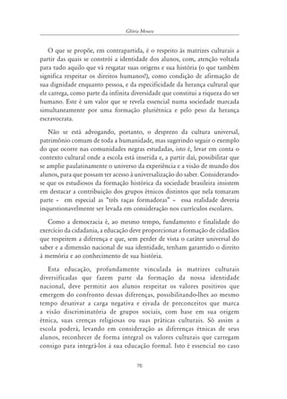 Glória Moura


    O que se propõe, em contrapartida, é o respeito às matrizes culturais a
partir das quais se constrói a identidade dos alunos, com, atenção voltada
para tudo aquilo que vá resgatar suas origens e sua história (o que também
significa respeitar os direitos humanos!), como condição de afirmação de
sua dignidade enquanto pessoa, e da especificidade da herança cultural que
ele carrega, como parte da infinita diversidade que constitui a riqueza do ser
humano. Este é um valor que se revela essencial numa sociedade marcada
simultaneamente por uma formação pluriétnica e pelo peso da herança
escravocrata.
    Não se está advogando, portanto, o desprezo da cultura universal,
patrimônio comum de toda a humanidade, mas sugerindo seguir o exemplo
do que ocorre nas comunidades negras estudadas, isto é, levar em conta o
contexto cultural onde a escola está inserida e, a partir daí, possibilitar que
se amplie paulatinamente o universo da experiência e a visão de mundo dos
alunos, para que possam ter acesso à universalização do saber. Considerando-
se que os estudiosos da formação histórica da sociedade brasileira insistem
em destacar a contribuição dos grupos étnicos distintos que nela tomaram
parte – em especial as “três raças formadoras” – essa realidade deveria
inquestionavelmente ser levada em consideração nos currículos escolares.
   Como a democracia é, ao mesmo tempo, fundamento e finalidade do
exercício da cidadania, a educação deve proporcionar a formação de cidadãos
que respeitem a diferença e que, sem perder de vista o caráter universal do
saber e a dimensão nacional de sua identidade, tenham garantido o direito
à memória e ao conhecimento de sua história.
   Esta educação, profundamente vinculada às matrizes culturais
diversificadas que fazem parte da formação da nossa identidade
nacional, deve permitir aos alunos respeitar os valores positivos que
emergem do confronto dessas diferenças, possibilitando-lhes ao mesmo
tempo desativar a carga negativa e eivada de preconceitos que marca
a visão discriminatória de grupos sociais, com base em sua origem
étnica, suas crenças religiosas ou suas práticas culturais. Só assim a
escola poderá, levando em consideração as diferenças étnicas de seus
alunos, reconhecer de forma integral os valores culturais que carregam
consigo para integrá-los à sua educação formal. Isto é essencial no caso

                                      76
 