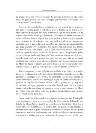 O direito à diferença


de grupos que, por força da inércia da herança histórica ou pela pura
força do preconceito, são quase sempre considerados “inferiores”, ou
“naturalmente” subalternos.
   No caso das populações afro-brasileiras, esta é uma tarefa urgente.
Em certa ocasião, quando trabalhava para a Secretaria da Cultura do
Ministério da Educação, vivi uma experiência significativa numa sala de
aula de uma escola municipal de Itabuna, no estado da Bahia: embora ali
todos os alunos fossem negros, à pergunta sobre quem era negro naquela
sala, ninguém se identificou como tal, evidenciando-se o afastamento
existente entre o que cada um é aos olhos dos outros e as representações
que cada um tem sobre si mesmo. Isto mostra também como esta forma
de identificação – ser negro – não é afirmada positivamente. Em outra
ocasião, quando estive na escola de Jaboticatubas, freqüentada pelas
crianças da comunidade de Mato do Tição, soube de outro caso exemplar,
quando uma professora passou um exercício em que cada aluno devia
se identificar como negro ou branco. Frente à tarefa, uma menina negra
de Mato do Tição se identificou como branca e foi “denunciada” pelo
colega do lado, o que fez com que ela caísse em pranto convulsivo.
   Assim, enquanto em sua própria comunidade o ser negro é um valor
positivo, celebrado em todas as festas quilombolas e passado através das
gerações às crianças e aos jovens, no ambiente escolar esta criança se
sentiu intimidada o suficiente para negar o que, em outras circunstâncias,
poderia ter orgulho de afirmar, evidenciando o quanto a carga negativa
do preconceito que perpassa a educação formal pode ter um efeito
desagregador da identidade mesmo para crianças que, como as de Mato
do Tição, têm, por outro lado, nas práticas comunitárias, um enorme
reforço identitário positivo.
   Nessa escola de Jaboticatubas – a mesma freqüentada por Elizângela
– os professores seguem a orientação da Secretaria de Educação do
Estado de Minas Gerais quanto ao trabalho com Conteúdos Básicos do
Ciclo Básico de Alfabetização à Quarta Série do Ensino Fundamental, e
recebem treinamento para aplicar suas diretrizes. Participei de uma parte
desse treinamento de professores e senti a dificuldade que demonstravam
em assimilar idéias que não constavam do programa curricular, ou

                                      77
 
