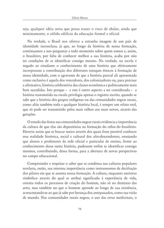 Glória Moura


seja, qualquer idéia nova que possa trazer o risco de abalar, ainda que
minimamente, o sólido edifício da educação formal e oficial.
   Na verdade, o Brasil nos oferece a estranha imagem de um país de
identidade inconclusa, já que, ao longo da história de nossa formação,
continuamos a nos perguntar a todo momento sobre quem somos e, assim,
o brasileiro, por falta de conhecer melhor a sua história, acaba por não
ter condições de se identificar consigo mesmo. Na verdade, na escola é
negado ao estudante o conhecimento de uma história que efetivamente
incorporasse a contribuição dos diferentes estoques étnicos à formação de
nossa identidade, com o agravante de que a história parcial ali apresentada
como exclusiva é aquela dos vencedores, dos colonizadores ou, para precisar
a afirmativa, história celebratória das classes econômica e politicamente mais
bem sucedidas. Isto porque – e este é outro aspecto a ser considerado – a
história transmitida na escola privilegia apenas o registro escrito, quando se
sabe que a história dos grupos indígenas ou das comunidades negras rurais,
como aliás também toda e qualquer história local, é sempre um relato oral,
que só pode ser transmitido pelos mais velhos aos mais novos, através das
gerações.
   O estudo das festas nas comunidades negras rurais evidencia a importância
da cultura de que elas são depositárias na formação do ethos do brasileiro.
Haveria assim que se buscar meios através dos quais fosse possível conhecer
essa realidade histórica, social e cultural dos afro-descendentes, ensejando
que alunos e professores da rede oficial e particular de ensino, frente ao
conhecimento dessa outra história, pudessem enfim se identificar consigo
mesmos, contribuindo, dessa forma, para a abertura de novas perspectivas
no campo educacional.
   Compreender e respeitar o saber que se condensa nas culturas populares
revelaria, então, sua extrema importância como instrumentos de decifração
dos pilares em que se assenta nossa formação. A cultura, enquanto universo
simbólico através do qual se atribui significado à experiência de vida,
orienta todos os processos de criação do homem, não só no domínio das
artes, mas também no que o homem aprende ao longo de sua existência,
acrescentando-se ao que já sabe por herança dos antepassados, como sua visão
de mundo. Nas comunidades rurais negras, o uso das ervas medicinais, o

                                     78
 