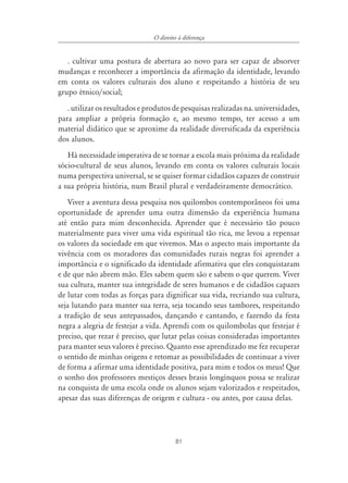 O direito à diferença


   . cultivar uma postura de abertura ao novo para ser capaz de absorver
mudanças e reconhecer a importância da afirmação da identidade, levando
em conta os valores culturais dos aluno e respeitando a história de seu
grupo étnico/social;
   . utilizar os resultados e produtos de pesquisas realizadas na. universidades,
para ampliar a própria formação e, ao mesmo tempo, ter acesso a um
material didático que se aproxime da realidade diversificada da experiência
dos alunos.
   Há necessidade imperativa de se tornar a escola mais próxima da realidade
sócio-cultural de seus alunos, levando em conta os valores culturais locais
numa perspectiva universal, se se quiser formar cidadãos capazes de construir
a sua própria história, num Brasil plural e verdadeiramente democrático.
    Viver a aventura dessa pesquisa nos quilombos contemporâneos foi uma
oportunidade de aprender uma outra dimensão da experiência humana
até então para mim desconhecida. Aprender que é necessário tão pouco
materialmente para viver uma vida espiritual tão rica, me levou a repensar
os valores da sociedade em que vivemos. Mas o aspecto mais importante da
vivência com os moradores das comunidades rurais negras foi aprender a
importância e o significado da identidade afirmativa que eles conquistaram
e de que não abrem mão. Eles sabem quem são e sabem o que querem. Viver
sua cultura, manter sua integridade de seres humanos e de cidadãos capazes
de lutar com todas as forças para dignificar sua vida, recriando sua cultura,
seja lutando para manter sua terra, seja tocando seus tambores, respeitando
a tradição de seus antepassados, dançando e cantando, e fazendo da festa
negra a alegria de festejar a vida. Aprendi com os quilombolas que festejar é
preciso, que rezar é preciso, que lutar pelas coisas consideradas importantes
para manter seus valores é preciso. Quanto esse aprendizado me fez recuperar
o sentido de minhas origens e retomar as possibilidades de continuar a viver
de forma a afirmar uma identidade positiva, para mim e todos os meus! Que
o sonho dos professores mestiços desses brasis longínquos possa se realizar
na conquista de uma escola onde os alunos sejam valorizados e respeitados,
apesar das suas diferenças de origem e cultura - ou antes, por causa delas.




                                         81
 