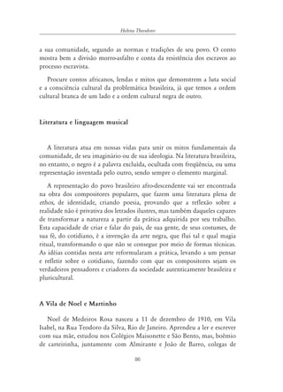Helena Theodoro


a sua comunidade, segundo as normas e tradições de seu povo. O conto
mostra bem a divisão morro-asfalto e conta da resistência dos escravos ao
processo escravista.
   Procure contos africanos, lendas e mitos que demonstrem a luta social
e a consciência cultural da problemática brasileira, já que temos a ordem
cultural branca de um lado e a ordem cultural negra de outro.


Literatura e linguagem musical


   A literatura atua em nossas vidas para unir os mitos fundamentais da
comunidade, de seu imaginário ou de sua ideologia. Na literatura brasileira,
no entanto, o negro é a palavra excluída, ocultada com freqüência, ou uma
representação inventada pelo outro, sendo sempre o elemento marginal.
   A representação do povo brasileiro afro-descendente vai ser encontrada
na obra dos compositores populares, que fazem uma literatura plena de
ethos, de identidade, criando poesia, provando que a reflexão sobre a
realidade não é privativa dos letrados ilustres, mas também daqueles capazes
de transformar a natureza a partir da prática adquirida por seu trabalho.
Esta capacidade de criar e falar do país, de sua gente, de seus costumes, de
sua fé, do cotidiano, é a invenção da arte negra, que flui tal e qual magia
ritual, transformando o que não se consegue por meio de formas técnicas.
As idéias contidas nesta arte reformularam a prática, levando a um pensar
e refletir sobre o cotidiano, fazendo com que os compositores sejam os
verdadeiros pensadores e criadores da sociedade autenticamente brasileira e
pluricultural.


A Vila de Noel e Martinho

   Noel de Medeiros Rosa nasceu a 11 de dezembro de 1910, em Vila
Isabel, na Rua Teodoro da Silva, Rio de Janeiro. Aprendeu a ler e escrever
com sua mãe, estudou nos Colégios Maisonette e São Bento, mas, boêmio
de carteirinha, juntamente com Almirante e João de Barro, colegas de

                                     86
 