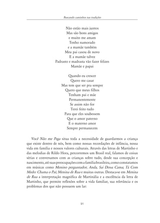 Buscando caminhos nas tradições


                          Não estão mais juntos
                          Mas são bons amigos
                            e muito me amam
                            Tenho namorado
                           e a mamãe também
                         Meu pai casou de novo
                            E a mamãe talvez
                   Padrasto e madrasta vão fazer felizes
                              Mamãe e papai

                           Quando eu crescer
                             Quero me casar
                       Mas tem que ser pra sempre
                        Quero que meus filhos
                           Tenham pai e mãe
                           Permanentemente
                            Se assim não for
                             Terei feito tudo
                        Para que eles soubessem
                         Que o amor paterno
                           E o materno amor
                         Sempre permanecem

   Você Não me Pega situa toda a necessidade de guardarmos a criança
que existe dentro de nós, bem como nossas recordações de infância, nossa
vida em família e nossos valores culturais. Através das letras de Martinho e
das melodias de Rildo Hora, percorremos um Brasil real, falamos de coisas
sérias e conversamos com as crianças sobre tudo, desde sua concepção e
nascimento, até suas preocupações com a família brasileira, como constatamos
em músicas como Menino perguntador; Anda, Sai Dessa Cama; Tá Com
Medo: Chama o Pai; Menina de Rua e muitas outras. Destaca-se em Menina
de Rua a interpretação magnífica de Martinália e a excelência da letra de
Martinho, que permite reflexões sobre a vida familiar, sua relevância e os
problemas dos que não possuem um lar:



                                       91
 