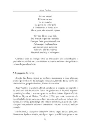 Helena Theodoro


                              Feridor sou rei
                             Pulando carniça
                              ou no garrafão
                        Eu queria era soltar pipa
                      E também rodar o meu pião
                     Mas a gente não tem mais espaço

                        Play não dá pra jogar bola
                     Prá brincar de polícia e bandido
                    Peço por favor que não me chame
                       Cabra cega é quebra-cabeça
                       Ao montar nosso autorama
                        Bom seria é ler historinhas
                    Mas você não larga o vídeo-game

   Conversar com as crianças sobre as brincadeiras que desconhecem e
praticá-las na escola é uma boa forma de manter as tradições e mergulhar na
cultura do povo brasileiro.


A linguagem do corpo

   Através das danças rituais as mulheres incorporam a força cósmica,
criando possibilidades de realização e mudança, fazendo de seu corpo um
território livre, próprio do ritmo, liberto de correntes.
    Roger Caillois e Michel Maffesoli estudaram a categoria do sagrado e
do profano e suas implicações com o imaginário social do povo. Algumas
considerações sobre o assunto aparecem no livro Mito e Espiritualidade:
Mulheres Negras, de Helena Theodoro (1996), que trata exatamente da
especificidade do ser humano ao fazer as coisas diferentes de cultura para
cultura, e de crença para crença. Isto é muito complexo, já que é uma outra
tradição e nós podemos encontrar uma mesma raiz para tradução, tradição
e traição.
   Sendo assim, a tradição de cada povo, como a língua de cada povo, está
diretamente ligada ao seu real, está ligada àquela possibilidade que cada um

                                     94
 