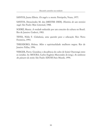 Buscando caminhos nas tradições


SANTOS, Juana Elbein. Os nagô e a morte. Petrópolis, Vozes, 1977.
SANTOS, Deoscóredes M. dos (MESTRE DIDI). História de um terreiro
nagô. São Paulo: Max Limonad, 1988.
SODRÉ, Muniz. A verdade seduzida: por um conceito de cultura no Brasil.
Rio de Janeiro: Codecri, 1983.
TEVES, Nilda F. Cidadania, uma questão para a educação. Rio: Nova
Fronteira, 1993.
THEODORO, Helena. Mito e espiritualidade: mulheres negras. Rio de
Janeiro: PalIas, 1996.
VERGER, Pierre. Grandeza e decadência do culto de Iyámi Oxorongá entre
os iorubás. In: MOURA, Carlos Eugênio Marcondes de (org.). As senhoras
do pássaro da noite. São Paulo: EDUSP/Axis Mundi, 1994.




                                     99
 
