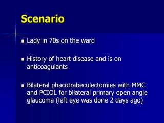 Scenario
 Lady in 70s on the ward
 History of heart disease and is on
anticoagulants
 Bilateral phacotrabeculectomies with MMC
and PCIOL for bilateral primary open angle
glaucoma (left eye was done 2 days ago)
 
