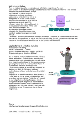 Le train en lévitation
Avec ce module vous allez pouvoir observer la lévitation magnétique d’un train.
Dans un train en lévitation magnétique, des bobines supraconductrices maintenues à très basses
températures génèrent de forts champs
magnétiques. Le train à lévitation
présente de nombreux avantages.
L’absence de contact entre la voie et le
train permet de ne pas user la voie et
entraîne une diminution du bruit. De plus,
les besoins en énergie sont 30%
inférieurs à ceux des trains traditionnels et
le risque de déraillement est infime. Mais
cette technologie ne peut être
actuellement développée car elle
nécessite des dispositifs coûteux pour
maintenir les bobines en permanence à
195° !
C
Ces trains à lévitation présentent de nombreux avantages. L’absence de contact entre la voie et le
train permet de ne pas user la voie et entraîne une diminution du bruit, une vitesse maximale plus
importante et une baisse de la pollution car le tout fonctionne à l’électricité.

La plateforme de lévitation humaine
Poids de l’aimant : 50 kg
Hauteur de lévitation : 3 à 4 cm
Nombre de supraconducteurs utilisés : 65 pièces
Charge maximale de lévitation : 250 kg !!
Sur ce module, vous pourrez expérimenter par vousmême la lévitation ! En montant sur la plateforme,
venez éprouver de nouvelles sensations. Grâce à la
force magnétique induite par le bloc supraconducteur
qui compense la force de pesanteur, la lévitation de
la plate-forme aimantée devient possible.
Le disque magnétique de 50 kilos peut maintenir en
lévitation un poids de 250 kilos à quelques
centimètres du sol sans contact et sans alimentation
externe.
En pratique, on refroidit le matériau (situé dessous) à
-196° avec de l’azote liquide. En faisant cela nou s
C
le rendons supraconducteur c'est-à-dire qu’il conduit
le courant parfaitement et qu’il s’oppose à tout
changement de profil magnétique. Il se met à faire
léviter l’aimant au-dessus de lui. Autrement dit, le
supraconducteur repousse l’aimant -on appelle cela
l’effet Meissner- car il ne supporte plus le champ
magnétique.

Source :
http://www.crismat.ensicaen.fr/superlife/fr/index.html

EXPO SUPRA – Guide de l’exposition – CCSTI Grenoble
11

 