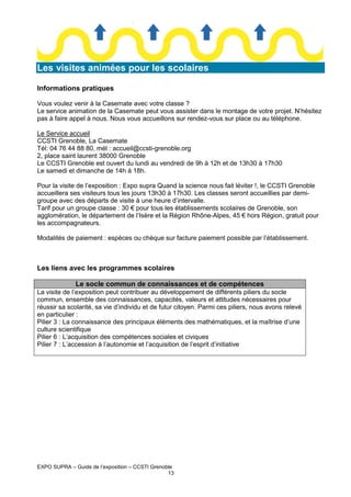 Les visites animées pour les scolaires
Informations pratiques
Vous voulez venir à la Casemate avec votre classe ?
Le service animation de la Casemate peut vous assister dans le montage de votre projet. N’hésitez
pas à faire appel à nous. Nous vous accueillons sur rendez-vous sur place ou au téléphone.
Le Service accueil
CCSTI Grenoble, La Casemate
Tél: 04 76 44 88 80, mél : accueil@ccsti-grenoble.org
2, place saint laurent 38000 Grenoble
Le CCSTI Grenoble est ouvert du lundi au vendredi de 9h à 12h et de 13h30 à 17h30
Le samedi et dimanche de 14h à 18h.
Pour la visite de l’exposition : Expo supra Quand la science nous fait léviter !, le CCSTI Grenoble
accueillera ses visiteurs tous les jours 13h30 à 17h30. Les classes seront accueillies par demigroupe avec des départs de visite à une heure d’intervalle.
Tarif pour un groupe classe : 30 € pour tous les établissements scolaires de Grenoble, son
agglomération, le département de l’Isère et la Région Rhône-Alpes, 45 € hors Région, gratuit pour
les accompagnateurs.
Modalités de paiement : espèces ou chèque sur facture paiement possible par l’établissement.

Les liens avec les programmes scolaires
Le socle commun de connaissances et de compétences
La visite de l’exposition peut contribuer au développement de différents piliers du socle
commun, ensemble des connaissances, capacités, valeurs et attitudes nécessaires pour
réussir sa scolarité, sa vie d’individu et de futur citoyen. Parmi ces piliers, nous avons relevé
en particulier :
Pilier 3 : La connaissance des principaux éléments des mathématiques, et la maîtrise d’une
culture scientifique
Pilier 6 : L’acquisition des compétences sociales et civiques
Pilier 7 : L’accession à l’autonomie et l’acquisition de l’esprit d’initiative

EXPO SUPRA – Guide de l’exposition – CCSTI Grenoble
13

 