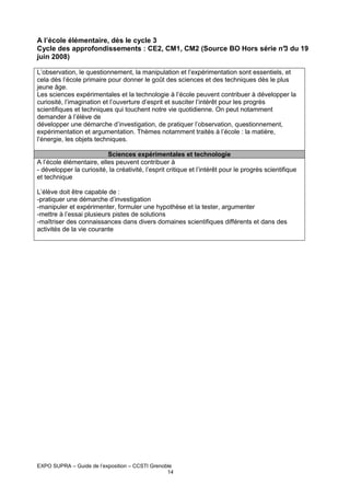 A l’école élémentaire, dès le cycle 3
Cycle des approfondissements : CE2, CM1, CM2 (Source BO Hors série n° du 19
3
juin 2008)
L’observation, le questionnement, la manipulation et l’expérimentation sont essentiels, et
cela dès l’école primaire pour donner le goût des sciences et des techniques dès le plus
jeune âge.
Les sciences expérimentales et la technologie à l’école peuvent contribuer à développer la
curiosité, l’imagination et l’ouverture d’esprit et susciter l’intérêt pour les progrès
scientifiques et techniques qui touchent notre vie quotidienne. On peut notamment
demander à l’élève de
développer une démarche d’investigation, de pratiquer l’observation, questionnement,
expérimentation et argumentation. Thèmes notamment traités à l’école : la matière,
l’énergie, les objets techniques.
Sciences expérimentales et technologie
A l’école élémentaire, elles peuvent contribuer à
- développer la curiosité, la créativité, l’esprit critique et l’intérêt pour le progrès scientifique
et technique
L’élève doit être capable de :
-pratiquer une démarche d’investigation
-manipuler et expérimenter, formuler une hypothèse et la tester, argumenter
-mettre à l’essai plusieurs pistes de solutions
-maîtriser des connaissances dans divers domaines scientifiques différents et dans des
activités de la vie courante

EXPO SUPRA – Guide de l’exposition – CCSTI Grenoble
14

 