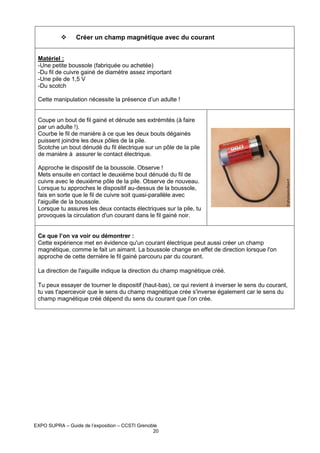 Créer un champ magnétique avec du courant
Matériel :
-Une petite boussole (fabriquée ou achetée)
-Du fil de cuivre gainé de diamètre assez important
-Une pile de 1,5 V
-Du scotch
Cette manipulation nécessite la présence d’un adulte !

Coupe un bout de fil gainé et dénude ses extrémités (à faire
par un adulte !).
Courbe le fil de manière à ce que les deux bouts dégainés
puissent joindre les deux pôles de la pile.
Scotche un bout dénudé du fil électrique sur un pôle de la pile
de manière à assurer le contact électrique.
Approche le dispositif de la boussole. Observe !
Mets ensuite en contact le deuxième bout dénudé du fil de
cuivre avec le deuxième pôle de la pile. Observe de nouveau.
Lorsque tu approches le dispositif au-dessus de la boussole,
fais en sorte que le fil de cuivre soit quasi-parallèle avec
l'aiguille de la boussole.
Lorsque tu assures les deux contacts électriques sur la pile, tu
provoques la circulation d'un courant dans le fil gainé noir.

Ce que l’on va voir ou démontrer :
Cette expérience met en évidence qu'un courant électrique peut aussi créer un champ
magnétique, comme le fait un aimant. La boussole change en effet de direction lorsque l'on
approche de cette dernière le fil gainé parcouru par du courant.
La direction de l'aiguille indique la direction du champ magnétique créé.
Tu peux essayer de tourner le dispositif (haut-bas), ce qui revient à inverser le sens du courant,
tu vas t'apercevoir que le sens du champ magnétique crée s'inverse également car le sens du
champ magnétique créé dépend du sens du courant que l’on crée.

EXPO SUPRA – Guide de l’exposition – CCSTI Grenoble
20

 