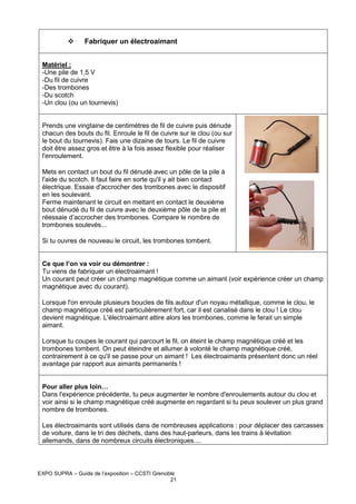 Fabriquer un électroaimant
Matériel :
-Une pile de 1,5 V
-Du fil de cuivre
-Des trombones
-Du scotch
-Un clou (ou un tournevis)

Prends une vingtaine de centimètres de fil de cuivre puis dénude
chacun des bouts du fil. Enroule le fil de cuivre sur le clou (ou sur
le bout du tournevis). Fais une dizaine de tours. Le fil de cuivre
doit être assez gros et être à la fois assez flexible pour réaliser
l'enroulement.
Mets en contact un bout du fil dénudé avec un pôle de la pile à
l'aide du scotch. Il faut faire en sorte qu'il y ait bien contact
électrique. Essaie d'accrocher des trombones avec le dispositif
en les soulevant.
Ferme maintenant le circuit en mettant en contact le deuxième
bout dénudé du fil de cuivre avec le deuxième pôle de la pile et
réessaie d’accrocher des trombones. Compare le nombre de
trombones soulevés...
Si tu ouvres de nouveau le circuit, les trombones tombent.

Ce que l’on va voir ou démontrer :
Tu viens de fabriquer un électroaimant !
Un courant peut créer un champ magnétique comme un aimant (voir expérience créer un champ
magnétique avec du courant).
Lorsque l'on enroule plusieurs boucles de fils autour d'un noyau métallique, comme le clou, le
champ magnétique créé est particulièrement fort, car il est canalisé dans le clou ! Le clou
devient magnétique. L'électroaimant attire alors les trombones, comme le ferait un simple
aimant.
Lorsque tu coupes le courant qui parcourt le fil, on éteint le champ magnétique créé et les
trombones tombent. On peut éteindre et allumer à volonté le champ magnétique créé,
contrairement à ce qu'il se passe pour un aimant ! Les électroaimants présentent donc un réel
avantage par rapport aux aimants permanents !

Pour aller plus loin…
Dans l'expérience précédente, tu peux augmenter le nombre d'enroulements autour du clou et
voir ainsi si le champ magnétique créé augmente en regardant si tu peux soulever un plus grand
nombre de trombones.
Les électroaimants sont utilisés dans de nombreuses applications : pour déplacer des carcasses
de voiture, dans le tri des déchets, dans des haut-parleurs, dans les trains à lévitation
allemands, dans de nombreux circuits électroniques....

EXPO SUPRA – Guide de l’exposition – CCSTI Grenoble
21

 