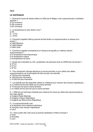 Jeux
LE SUPRAQUIZ
1 - Quel est le record de vitesse obtenu en 2003 par le Maglev, train supraconducteur à lévitation
japonais ?
a/ 531 km/heure
b/ 581 km/heure
c/ 631 km/heure
2 - La température du zéro absolu c’est ?
a/ 0°
C
b/ - 117°
C
c/ - 273°
C
3 - Comment s’appelle l’effet qui permet de faire léviter un supraconducteur au dessus d’un
aimant ?
a/ l’effet Meissner
b/ l’effet Doppler
c/ l’effet Joule
4 - Comment s’appelle la température en dessous de laquelle un matériau devient
supraconducteur ?
a/ la température thermodynamique
b/ la température critique
c/ la température de fusion
5 - Quelle est le diamètre du LHC, accélérateur de particules situé au CERN près de Genève ?
a/ 27 km
b/ 37 km
c/ 47 km
6 – Pour transporter l’énergie électrique on pourra peut-être un jour utiliser des câbles
supraconducteurs car ils permettent de faire circuler une intensité … :
a/ 100 fois plus importante
b/ 1000 fois plus importante
c/ 10 000 fois plus importante
7 – Les SQUID sont des dispositifs utilisés en médecine pour mesurer des champs magnétiques …
a/ un milliard de fois plus faible que le champ terrestre
b/ 10 fois plus fort que le champ terrestre
c/ un milliard de fois plus fort que le champ terrestre
8 – L’IRM est une technique médicale pour observer les tissus qui utilise des supraconducteurs.
Son sigle signifie :
a/ Imagerie Radio Médicale
b/ Imagerie à Rayon Magnétique
c/ Imagerie par Résonnance Magnétique
9 – La supraconductivité c’est :
a/ la disparition de la résistance électrique
b/ l’exclusion des champs magnétiques
c/ Les 2
10 – Dans quelle ville a été conçu le premier liquéfacteur d’hélium français ?
a/ Paris
b/ Grenoble
c/ Lyon
EXPO SUPRA – Guide de l’exposition – CCSTI Grenoble
22

 