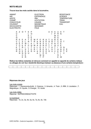 MOTS MELES
Trouve tous les mots cachés dans la locomotive.
AIMANT
AIR
AZOTE
CHAMP
CONVOYEUR
COURANT
DECOUVERTE
ELECTRICITE
A
U
C
O
N
V
O
Y
E
U
R

ELECTRON
EXPERIENCE
IRM
LEVITATION
LIQUIDE
MAGNETIQUE
MEISSNER
POLE

Z

O T

E
L
E
C
A T
L R
M I
E C
I
I
S T
S E
N U
E
R

E
L
E
C
T
R
O
N

E
X
P
E
R
I
E
N
C
E

P
O
L
E
E
T
A
Q
T
C
D

RESISTANCE
SCIENCE
TEMPERATURE
TRAIN
TRANSPORT
EAU

A

E
I

A
P
M
R
M P E R A T U R
R A N S P O R T
I
R N S C I E N
M A G N E T I Q
U L E V I T A T
R I R E S I S T
H A D E C O U V
A I
E C
I
M N
T P

U
R
A
A
E
C
C
U
I
A
E
T
R
E

S
N

N
O
E
E
O
N
R
I
I
M

T

T

N
C E
T E
V

Relève les lettres restantes et retrouve comment on appelle la capacité de certains métaux
ou alliages de voir leur résistivité électrique baisser au-dessous d'une certaine température :

Réponses des jeux
Les mots croisés
Réponses : 1. Supraconductivité ; 2. Science ; 3. Aimants ; 4. Train ; 5. IRM ; 6. Lévitation ; 7.
Magnétique ; 8. Liquide ; 9. Energie ; 10. Azote
Les mots mêlés
Réponse : SUPRACONDUCTIVITE
Le supraquiz
Réponses : 1b, 2c, 3a, 4b, 5a, 6c, 7a, 8c, 9c, 10b

EXPO SUPRA – Guide de l’exposition – CCSTI Grenoble
24

 
