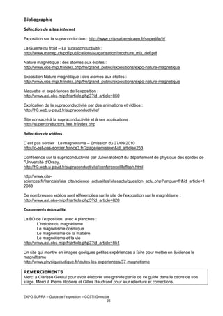 Bibliographie
Sélection de sites internet
Exposition sur la supraconduction : http://www.crismat.ensicaen.fr/superlife/fr/
La Guerre du froid – La supraconductivité :
http://www.manep.ch/pdf/publications/vulgarisation/brochure_mix_def.pdf
Nature magnétique : des atomes aux étoiles :
http://www.obs-mip.fr/index.php/fre/grand_public/expositions/expo-nature-magnetique
Exposition Nature magnétique : des atomes aux étoiles :
http://www.obs-mip.fr/index.php/fre/grand_public/expositions/expo-nature-magnetique
Maquette et expériences de l’exposition :
http://www.ast.obs-mip.fr/article.php3?id_article=850
Explication de la supraconductivité par des animations et vidéos :
http://h0.web.u-psud.fr/supraconductivite/
Site consacré à la supraconductivité et à ses applications :
http://superconductors.free.fr/index.php
Sélection de vidéos
C’est pas sorcier : Le magnétisme – Emission du 27/09/2010
http://c-est-pas-sorcier.france3.fr/?page=emission&id_article=253
Conférence sur la supraconductivité par Julien Bobroff du département de physique des solides de
l'Université d'Orsay.
http://h0.web.u-psud.fr/supraconductivite/conferencelilleflash.html
http://www.citesciences.fr/francais/ala_cite/science_actualites/sitesactu/question_actu.php?langue=fr&id_article=1
2083
De nombreuses vidéos sont référencées sur le site de l’exposition sur le magnétisme :
http://www.ast.obs-mip.fr/article.php3?id_article=820
Documents éducatifs
La BD de l’exposition avec 4 planches :
L’histoire du magnétisme
Le magnétisme cosmique
Le magnétisme de la matière
Le magnétisme et la vie
http://www.ast.obs-mip.fr/article.php3?id_article=854
Un site qui montre en images quelques petites expériences à faire pour mettre en évidence le
magnétisme
http://www.physiqueludique.fr/toutes-les-experiences/37-magnetisme

REMERCIEMENTS
Merci à Clarisse Géraul pour avoir élaborer une grande partie de ce guide dans le cadre de son
stage. Merci à Pierre Rodière et Gilles Baudrand pour leur relecture et corrections.

EXPO SUPRA – Guide de l’exposition – CCSTI Grenoble
25

 
