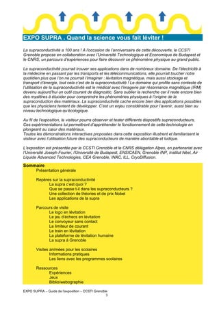 EXPO SUPRA . Quand la science vous fait léviter !
La supraconductivité a 100 ans ! A l’occasion de l’anniversaire de cette découverte, le CCSTI
Grenoble propose en collaboration avec l’Université Technologique et Economique de Budapest et
le CNRS, un parcours d’expériences pour faire découvrir ce phénomène physique au grand public.
La supraconductivité pourrait trouver ses applications dans de nombreux domaine. De l’électricité à
la médecine en passant par les transports et les télécommunications, elle pourrait toucher notre
quotidien plus que l’on ne pourrait l’imaginer : lévitation magnétique, mais aussi stockage et
transport d’énergie, tout cela c’est de la supraconductivité ! Le domaine qui profite sans conteste de
l’utilisation de la supraconductivité est le médical avec l’imagerie par résonnance magnétique (IRM)
devenu aujourd’hui un outil courant de diagnostic. Sans oublier la recherche car il reste encore bien
des mystères à élucider pour comprendre les phénomènes physiques à l’origine de la
supraconduction des matériaux. La supraconductivité cache encore bien des applications possibles
que les physiciens tentent de développer. C’est un enjeu considérable pour l’avenir, aussi bien au
niveau technologique qu’écologique.
Au fil de l’exposition, le visiteur pourra observer et tester différents dispositifs supraconducteurs.
Ces expérimentations lui permettront d’appréhender le fonctionnement de cette technologie en
plongeant au cœur des matériaux.
Toutes les démonstrations interactives proposées dans cette exposition illustrent et familiarisent le
visiteur avec l’utilisation future des supraconducteurs de manière abordable et ludique.
L’exposition est présentée par le CCSTI Grenoble et le CNRS délégation Alpes, en partenariat avec
l’Université Joseph Fourier, l’Université de Budapest, ENSICAEN, Grenoble INP, Institut Néel, Air
Liquide Advanced Technologies, CEA Grenoble, INAC, ILL, CryoDiffusion.

Sommaire
Présentation générale
Repères sur la supraconductivité
La supra c’est quoi ?
Que se passe t-il dans les supraconducteurs ?
Une collection de théories et de prix Nobel
Les applications de la supra
Parcours de visite
Le logo en lévitation
Le jeu d’échecs en lévitation
Le convoyeur sans contact
Le limiteur de courant
Le train en lévitation
La plateforme de lévitation humaine
La supra à Grenoble
Visites animées pour les scolaires
Informations pratiques
Les liens avec les programmes scolaires
Ressources
Expériences
Jeux
Biblio/webographie
EXPO SUPRA – Guide de l’exposition – CCSTI Grenoble
3

 