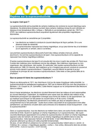 Repères sur la supraconductivité
La supra c’est quoi ?
La supraconductivité est la propriété de certains matériaux de conduire le courant électrique sans
résistance. Ce phénomène physique survient dans certains matériaux lorsqu’ils sont refroidis endessous d’une température dite « critique ». Refroidis à une température variant de -150 ° à C
270° les matériaux supraconducteurs acquièrent ég alement des propriétés magnétiques
C,
étonnantes.
La supraconductivité se caractérise par 2 propriétés :
•
•

Les électrons se mettent à conduire le courant électrique de façon parfaite. On a une
absence totale de résistivité.
Le supraconducteur repousse tout champ magnétique, ce qui peut donner lieu à la lévitation
(si on approche un aimant, celui-ci va léviter).

Les premiers supraconducteurs découverts furent des métaux simples (mercure, plomb,
aluminium). Ce sont les supraconducteurs de type I. Ces supraconducteurs ont la capacité de
repousser tout champ magnétique extérieur.
D’autres supraconducteurs (de type II) ont ensuite été mis à jour à partir des années 40. Parmi eux,
il existe des matériaux plus complexes comme des alliages, des matériaux organiques ou nonorganiques, des céramiques, des oxydes. En particulier, des oxydes supraconducteurs ont été
découverts en 1986. En résumé, des matériaux qu’on n’imagine pas pouvoir conduire le courant et
encore moins devenir supraconducteurs ! Cependant, aucune théorie ne permet à ce jour
d’expliquer le principe de ces nouveaux supraconducteurs. Cela reste un des grands défis de la
physique !

Que se passe-t-il dans les supraconducteurs ?
Depuis sa découverte en 1911, les chercheurs n’ont eu de cesse d’expliquer cette propriété. La
supraconductivité fut partiellement expliquée en 1957 par la théorie BCS (du nom des physiciens J.
Bardeen, L.N. Cooper et J.R. Schrieffer). Cette théorie s’appuie sur le comportement des électrons
dans la matière.
Ainsi à haute température, les électrons circulent librement dans les métaux et sont responsables
du courant électrique. Cependant, ils interfèrent sans cesse avec les défauts des métaux et les
frottements provoquent une déperdition d’énergie sous forme de chaleur ou de rayonnement. Ce
qui explique que lorsque l’on fait passer du courant dans un fil de cuivre, il chauffe.
A basse température, les électrons parviennent à se mettre par deux et adoptent alors un
comportement tout à fait particulier : toutes leurs ondes s'accordent et se superposent entre elles
parfaitement. Les électrons circulent alors sans entraves et la résistance chute brusquement : c’est
la supraconductivité !
Dans un supraconducteur, tous les électrons se mettent donc dans une sorte d'onde collective très
ordonnée et forte. Quand on applique un champ magnétique à un supraconducteur, des supercourants électriques apparaissent à la surface du supraconducteur et créent un champ magnétique
opposé à celui de l’aimant, de sorte qu’aucun champ magnétique ne pénètre dans le cœur du
supraconducteur. Cela repousse l'aimant, et le fait léviter. C’est l’effet Meissner, du nom du
physicien allemand qui découvrit cette propriété fondamentale.
De plus, s’il est refroidi en présence d’un aimant, le supraconducteur retient celui-ci « ancré » à
l’intérieur de « canaux » magnétiques appelés « vortex ». Ces vortex, découverts dans les années
EXPO SUPRA – Guide de l’exposition – CCSTI Grenoble
4

 