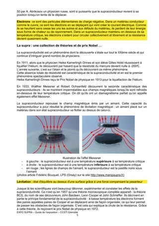 50 par A. Abrikosov un physicien russe, sont si puissants que le supraconducteur revient à sa
position lorsqu’on tente de le déplacer.
Electrons ce sont des particules élémentaires de charge négative. Dans un matériau conducteur
comme le cuivre, ce sont les électrons en se déplaçant qui vont créer le courant électrique. Comme
ils se heurtent sans cesse les uns les autres et aux défauts du matériau, ils perdent de leur énergie
sous forme de chaleur ou de rayonnement. Dans un supraconducteur maintenu en dessous de sa
température critique, les électrons s’aident pour circuler collectivement et librement et la résistance
devient quasiment nulle.

La supra : une collection de théories et de prix Nobel …
La supraconductivité est un phénomène dont la découverte s’étale sur tout le XXème siècle et qui
continue d’intriguer grand nombre de physiciens.
En 1911, alors que le physicien Heike Kamerlingh Onnes et son élève Gilles Holst réussissent à
liquéfier l’hélium, ils découvrent par hasard que la résistivité du mercure devient nulle à -269°
C.
L’année suivante, c’est sur l’étain et le plomb qu’ils découvrent ce même phénomène.
Cette absence totale de résistivité est caractéristique de la supraconductivité et en est le premier
phénomène spectaculaire observé.
Heike Kamerlingh Onnes reçu le Prix Nobel de physique en 1913 pour la liquéfaction de l’hélium.
En 1933, Walther Meissner et Robert Ochsenfeld découvrent la seconde caractéristique des
supraconducteurs : ils se montrent imperméables aux champs magnétiques lorsqu’ils sont refroidis
en-dessous de leur température critique. On dit qu’ils ont un diamagnétisme parfait qu’on appelle
également effet Meissner.
Le supraconducteur repousse le champ magnétique émis par un aimant. Cette capacité du
supraconducteur a pour résultat le phénomène de lévitation magnétique : un aimant placé sur un
matériau dans son état supraconducteur va flotter au dessus de celui-ci.

Illustration de l’effet Meissner
à gauche : le supraconducteur est à une température supérieure à sa température critique
à droite : le supraconducteur est à une température inférieure à sa température critique
en rouge ; les lignes de champs de l’aimant, le supraconducteur est la pastille noire sous
l’aimant
(photos article Frédéric Bouquet, LPS (Orsay) sur le site http://www.manipsupra.fr)
-

Lévitation : état d'équilibre au dessus d'une surface grâce à une force compensant la pesanteur
Jusque là les scientifiques vont beaucoup tâtonner, expérimenter et constater les effets de la
supraconductivité. Ce n’est qu’en 1957 qu’une théorie microscopique complète apparaît : la théorie
BCS, du nom de ses découvreurs John Bardeen, Leon Cooper et John Schrieffer. Ils décrivent en
partie le principe fondamental de la supraconductivité : à basse température les électrons forment
des paires appelées paires de Cooper et se déplacent ainsi de façon organisée, ce qui leur permet
de passer les obstacles de façon organisée. C’est cela qui explique la chute de la résistance. Grâce
à cette théorie, ils reçoivent le prix Nobel de physique en 1972.
EXPO SUPRA – Guide de l’exposition – CCSTI Grenoble
5

 