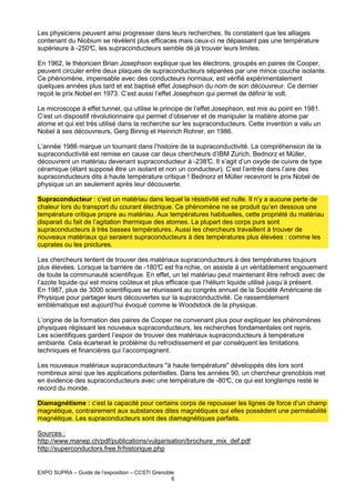 Les physiciens peuvent ainsi progresser dans leurs recherches. Ils constatent que les alliages
contenant du Niobium se révèlent plus efficaces mais ceux-ci ne dépassant pas une température
supérieure à -250° les supraconducteurs semble dé jà trouver leurs limites.
C,
En 1962, le théoricien Brian Josephson explique que les électrons, groupés en paires de Cooper,
peuvent circuler entre deux plaques de supraconducteurs séparées par une mince couche isolante.
Ce phénomène, impensable avec des conducteurs normaux, est vérifié expérimentalement
quelques années plus tard et est baptisé effet Josephson du nom de son découvreur. Ce dernier
reçoit le prix Nobel en 1973. C’est aussi l’effet Josephson qui permet de définir le volt.
Le microscope à effet tunnel, qui utilise le principe de l’effet Josephson, est mis au point en 1981.
C’est un dispositif révolutionnaire qui permet d’observer et de manipuler la matière atome par
atome et qui est très utilisé dans la recherche sur les supraconducteurs. Cette invention a valu un
Nobel à ses découvreurs, Gerg Binnig et Heinrich Rohrer, en 1986.
L’année 1986 marque un tournant dans l’histoire de la supraconductivité. La compréhension de la
supraconductivité est remise en cause car deux chercheurs d’IBM Zurich, Bednorz et Müller,
découvrent un matériau devenant supraconducteur à -238° Il s’agit d’un oxyde de cuivre de type
C.
céramique (étant supposé être un isolant et non un conducteur). C’est l’entrée dans l’aire des
supraconducteurs dits à haute température critique ! Bednorz et Müller recevront le prix Nobel de
physique un an seulement après leur découverte.
Supraconducteur : c’est un matériau dans lequel la résistivité est nulle. Il n’y a aucune perte de
chaleur lors du transport du courant électrique. Ce phénomène ne se produit qu’en dessous une
température critique propre au matériau. Aux températures habituelles, cette propriété du matériau
disparait du fait de l’agitation thermique des atomes. La plupart des corps purs sont
supraconducteurs à très basses températures. Aussi les chercheurs travaillent à trouver de
nouveaux matériaux qui seraient supraconducteurs à des températures plus élevées : comme les
cuprates ou les pnictures.
Les chercheurs tentent de trouver des matériaux supraconducteurs à des températures toujours
plus élevées. Lorsque la barrière de -180° est fra nchie, on assiste à un véritablement engouement
C
de toute la communauté scientifique. En effet, un tel matériau peut maintenant être refroidi avec de
l’azote liquide qui est moins coûteux et plus efficace que l’hélium liquide utilisé jusqu’à présent.
En 1987, plus de 3000 scientifiques se réunissent au congrès annuel de la Société Américaine de
Physique pour partager leurs découvertes sur la supraconductivité. Ce rassemblement
emblématique est aujourd’hui évoqué comme le Woodstock de la physique.
L’origine de la formation des paires de Cooper ne convenant plus pour expliquer les phénomènes
physiques régissant les nouveaux supraconducteurs, les recherches fondamentales ont repris.
Les scientifiques gardent l’espoir de trouver des matériaux supraconducteurs à température
ambiante. Cela écarterait le problème du refroidissement et par conséquent les limitations
techniques et financières qui l’accompagnent.
Les nouveaux matériaux supraconducteurs "à haute température" développés dès lors sont
nombreux ainsi que les applications potentielles. Dans les années 90, un chercheur grenoblois met
en évidence des supraconducteurs avec une température de -80° ce qui est longtemps resté le
C,
record du monde.
Diamagnétisme : c’est la capacité pour certains corps de repousser les lignes de force d’un champ
magnétique, contrairement aux substances dites magnétiques qui elles possèdent une perméabilité
magnétique. Les supraconducteurs sont des diamagnétiques parfaits.
Sources :
http://www.manep.ch/pdf/publications/vulgarisation/brochure_mix_def.pdf
http://superconductors.free.fr/historique.php

EXPO SUPRA – Guide de l’exposition – CCSTI Grenoble
6

 