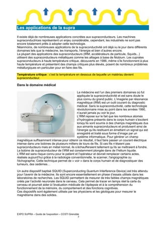 Les applications de la supra
Il existe déjà de nombreuses applications concrètes aux supraconducteurs. Les machines
supraconductrices représentent un enjeu considérable, cependant, les industriels ne sont pas
encore totalement prêts à adopter cette technologie.
Néanmoins, de nombreuses applications de la supraconductivité ont déjà vu le jour dans différents
domaines tels que la médecine, les transports, l’énergie et bien d’autres encore.
La plupart des applications des supraconducteurs (IRM, accélérateurs de particule, Squids...)
utilisent des supraconducteurs métalliques comme les alliages à base de Niobium. Les cuprates
supraconducteurs à haute température critique, découverts en 1986, même s’ils fonctionnent à plus
haute température et présentent des champs critiques plus élevés, posent de nombreux problèmes
métallurgiques en particulier pour en faire des fils.
Température critique : c’est la température en dessous de laquelle un matériau devient
supraconducteur.

Dans le domaine médical
La médecine est l’un des premiers domaines où fut
appliquée la supraconductivité et est sans doute le
plus connu du grand public. L’imagerie par résonance
magnétique (IRM) est un outil courant du diagnostic
médical. Sans la supraconductivité, cette technologie
révolutionnaire mise au point dans les années 1990,
n’aurait jamais pu voir le jour.
L’IRM repose sur le fait que les nombreux atomes
d’hydrogène présents dans le corps humain s’excitent
lorsqu’ils sont soumis à des champs magnétiques dus
aux aimants supraconducteurs et produisent ainsi de
l’énergie qu’ils restituent en émettant un signal qui est
enregistré et traité sous forme d’image par un
système informatique. Pour générer un champ
magnétique suffisamment intense pour obtenir ce résultat, il faut faire passer un courant électrique
intense dans une bobines de plusieurs milliers de tours de fils. Si ces fils n’étaient pas
supraconducteurs mais en métal normal, ils s’échaufferaient tellement qu’ils se mettraient à fondre.
La bobine de supraconducteur de l’IRM est constamment plongée dans de l’hélium liquide.
L’IRM est sans risque connu pour le patient et l'opérateur et devrait remplacer certains actes,
réalisés aujourd’hui grâce à la radiologie conventionnelle, le scanner, l'angiographie ou
l'échographie. Cette technique permet de « voir » dans le corps humain et de diagnostiquer des
tumeurs, des oedèmes…
Un autre dispositif baptisé SQUID (Superconducting Quantum Interference Device) est très attendu
pour l’avenir de la médecine. Ils sont encore essentiellement en phase d’essais utilisés dans les
laboratoires de recherches. Les SQUID permettent de mesurer de très faibles champs magnétiques
créés par l’activité neuronale dans le cerveau. Cela permet de tracer en temps réel la carte du
cerveau et pourrait aider à l’évaluation médicale de l’épilepsie et à la compréhension du
fonctionnement de la mémoire, du comportement et des fonctions cognitives.
Ces dispositifs sont également utilisés par les physiciens et les géologues pour mesurer le
magnétisme dans des solides.

EXPO SUPRA – Guide de l’exposition – CCSTI Grenoble
7

 