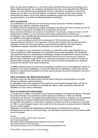 fusion de deux atomes légers en un seul atome plus lourd libère beaucoup plus d’énergie que la
fission. Malheureusement, les conditions nécessaires à la fusion sont particulièrement difficiles à
réaliser car il faut atteindre des températures d’environ 100 millions de degrés et confiner les
noyaux qui sont alors sous forme de plasma. Le dispositif Tokamak permet cette prouesse : le
confinement est obtenu via les forts champs magnétiques produits par d’énormes aimants
supraconducteurs. Il en existe actuellement plusieurs prototypes.

Pour la recherche
Les accélérateurs de particules sont d'immenses anneaux toriques à l’intérieur desquels se
produisent des collisions volontaires d’électrons.
Le CERN de Genève (laboratoire européen de physique des particules) cherche depuis plus de 50
ans à révéler les secrets de la matière et de la naissance de l’Univers.
Dans ce but les chercheurs ont construit un accélérateur de particules unique au monde : le LHC
(Large Hadron Collider). Le LHC est l’instrument le plus puissant jamais construit pour
l'investigation des propriétés des particules et les physiciens espèrent pouvoir recréer les conditions
qui existaient juste après le Big Bang.
Le LHC a une circonférence de 27 km et est équipé de 7500 kilomètres de câbles de
supraconducteurs refroidis à -271° générant un cha mp de 8,3 teslas. Des courants de fortes
C
intensités circulent ainsi dans des bobines supraconductrices générant ainsi des champs
magnétiques capables d’accélérer les particules et de courber leur trajectoire.
ITER : ce projet qui vise à reproduire une énergie qui ressemble à celle créée naturellement au
cœur du soleil est un défi rassemblant une importante communauté scientifique. Iter représente
l’aboutissement de 40 ans d’expériences scientifiques menées simultanément à travers le monde.
Des champs magnétiques d'une extrême intensité doivent être mis en œuvre pour confiner le
plasma dans la chambre à vide d'ITER. Pour maximiser le rendement de la machine et limiter sa
consommation d'énergie, ITER utilise des aimants supraconducteurs qui perdent leur résistance
lorsqu'ils sont refroidis à très basse température.
La RMN ou spectroscopie par résonnance magnétique nucléaire est une technologie qui repose sur
l’utilisation d’un champ magnétique. Le Centre de résonnance magnétique nucléaire de Lyon est
équipé d’un spectromètre possédant un aimant supraconducteur qui permet d’analyser la structure
fine de la matière.

Dans le domaine des télécommunications
Les filtres supra sont des petits boîtiers dont les parois intérieures sont tapissées de couches
minces de matériaux supraconducteurs.
Ils permettent notamment d’augmenter le nombre de communications passant dans une même
bande de fréquence et d’améliorer la sensibilité des stations relais, parfois très éloignées de
l’émetteur en zone rurale ou désertique.

Dans le domaine de l’informatique
L’avantage de la création d’ordinateurs supra serait de décupler la puissance de calcul en réduisant
les pertes d’énergie. Ces ordinateurs seraient capables de réaliser un million de milliards
d’opérations par seconde ! Cet exploit est possible grâce aux jonctions Josephson qui permettraient
de remplacer les transistors traditionnels par des transistors d’une vitesse de fonctionnement
presque 500 fois supérieure. Les jonctions Josephson portent le nom de leur découvreur qui prédit
en 1962 le courant passera toujours sans perte entre deux plaques de supraconducteurs, séparées
par une couche isolante.
Cependant, le problème de refroidissement décourage les investissements et ralenti le
développement de cette nouvelle technologie. Les ordinateurs supra sont encore loin de faire partie
de notre quotidien.
Sources :
Le Journal du CNRS n° 255 avril 2011 pp 20-29
http://supraconductivite.fr
http://www.manep.ch/pdf/publications/vulgarisation/brochure_mix_def.pdf
http://superconductors.free.fr/index.php
http://www.lema.phys.univ-tours.fr/Materiaux/Supra/Enjeux/Applications.htm
EXPO SUPRA – Guide de l’exposition – CCSTI Grenoble
9

 