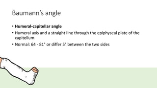 Baumann’s angle
• Humeral-capitellar angle
• Humeral axis and a straight line through the epiphyseal plate of the
capitellum
• Normal: 64 - 81° or differ 5° between the two sides
 