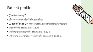 Patient profile
• ผู้ป่วยเด็กชาย อายุ7ปี
• ภูมิลาเนาอาเภอโชคชัย จังหวัดนครราชสีมา
• cause of injury – ตกกองดินสูง1.5เมตร 3ชั่วโมงก่อนมาโรงพยาบาล
• เหตุเกิด วันที่ 8 มีนาคม 2561 17:30 น.
• มาโรงพยาบาลโชคชัย วันที่ 8 มีนาคม 2561 18.30 น.
• มาโรงพยาบาลมหาราชนครราชสีมา วันที่ 8 มีนาคม 2561 20.30 น.
 