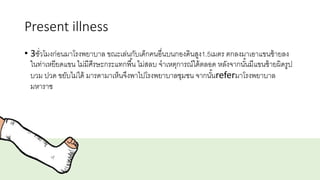 Present illness
• 3ชั่วโมงก่อนมาโรงพยาบาล ขณะเล่นกับเด็กคนอื่นบนกองดินสูง1.5เมตร ตกลงมาเอาแขนซ้ายลง
ในท่าเหยียดแขน ไม่มีศีรษะกระแทกพื้น ไม่สลบ จาเหตุการณ์ได้ตลอด หลังจากนั้นมีแขนซ้ายผิดรูป
บวม ปวด ขยับไม่ได้ มารดามาเห็นจึงพาไปโรงพยาบาลชุมชน จากนั้นreferมาโรงพยาบาล
มหาราช
 