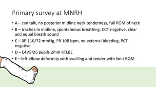 Primary survey at MNRH
• A – can talk, no posterior midline neck tenderness, full ROM of neck
• B – trachea in midline, spontaneous breathing, CCT negative, clear
and equal breath sound
• C – BP 110/72 mmHg, PR 108 bpm, no external bleeding, PCT
negative
• D – E4V5M6 pupils 2mm RTLBE
• E – left elbow deformity with swelling and tender with limit ROM
 