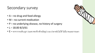 Secondary survey
• A – no drug and food allergy
• M – no current medication
• P – no underlying disease, no history of surgery
• L – 18.00 8/3/61
• E – ตกจากกองดิน สูง1.5เมตร ศอกข้างซ้ายผิดรูป บวม ปวด ขยับไม่ได้ ไม่มีบาดแผลภายนอก
 