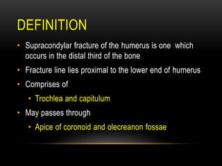 DEFINITION
• Supracondylar fracture of the humerus is one which
occurs in the distal third of the bone
• Fracture line lies proximal to the lower end of humerus
• Comprises of
• Trochlea and capitulum
• May passes through
• Apice of coronoid and olecreanon fossae
 