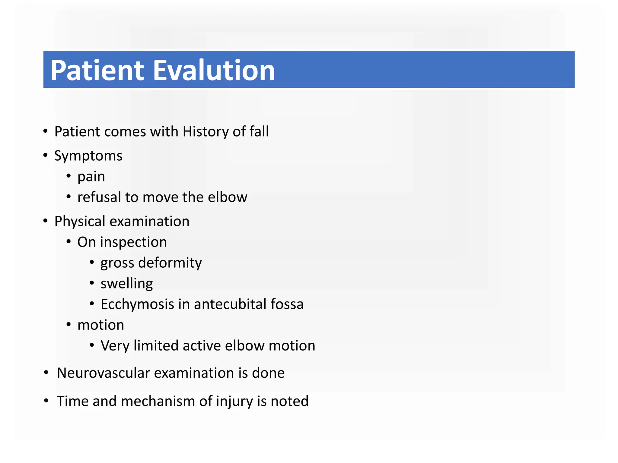 Patient Evalution
• Patient comes with History of fall
• Symptoms
• pain
• refusal to move the elbow
• Physical examination
• On inspection
• gross deformity
• swelling
• Ecchymosis in antecubital fossa
• motion
• Very limited active elbow motion
• Neurovascular examination is done
• Time and mechanism of injury is noted
 