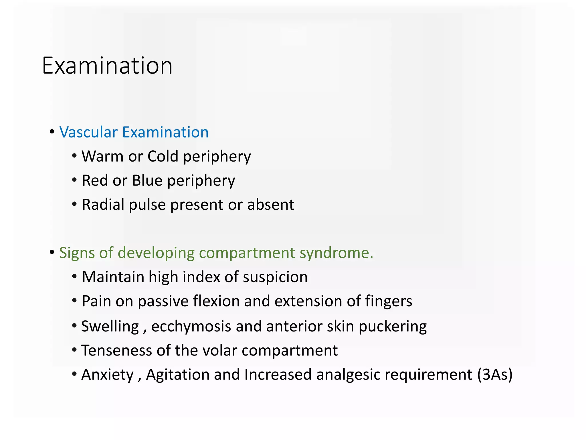 Examination
• Vascular Examination
• Warm or Cold periphery
• Red or Blue periphery
• Radial pulse present or absent
• Signs of developing compartment syndrome.
• Maintain high index of suspicion
• Pain on passive flexion and extension of fingers
• Swelling , ecchymosis and anterior skin puckering
• Tenseness of the volar compartment
• Anxiety , Agitation and Increased analgesic requirement (3As)
 