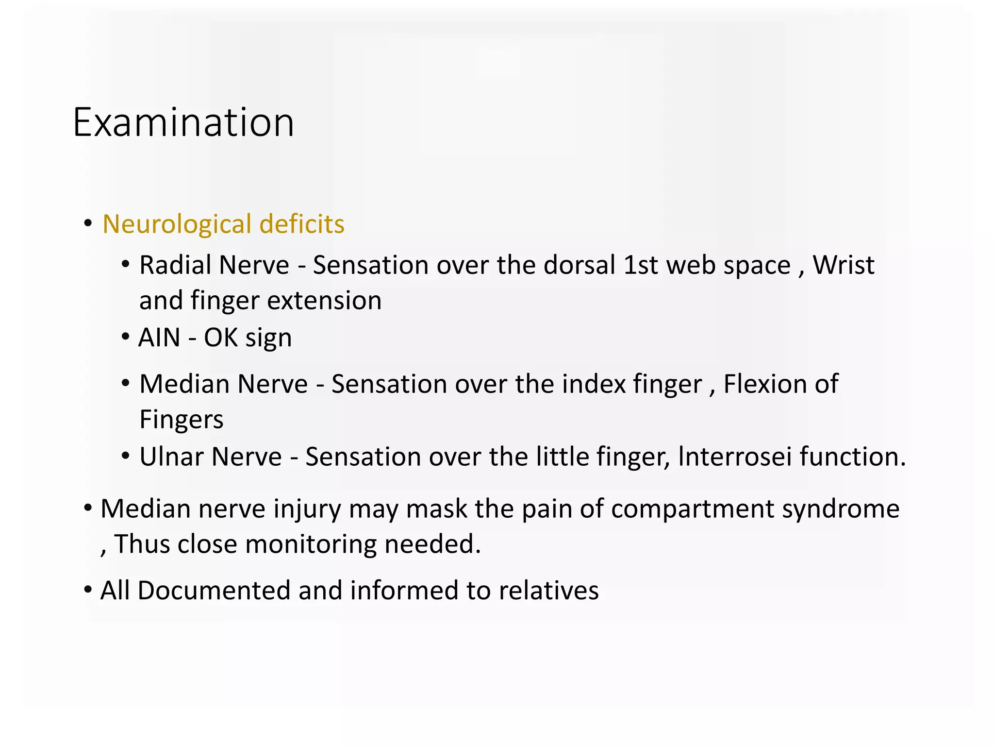 Examination
• Neurological deficits
• Radial Nerve - Sensation over the dorsal 1st web space , Wrist
and finger extension
• AIN - OK sign
• Median Nerve - Sensation over the index finger , Flexion of
Fingers
• Ulnar Nerve - Sensation over the little finger, lnterrosei function.
• Median nerve injury may mask the pain of compartment syndrome
, Thus close monitoring needed.
• All Documented and informed to relatives
 