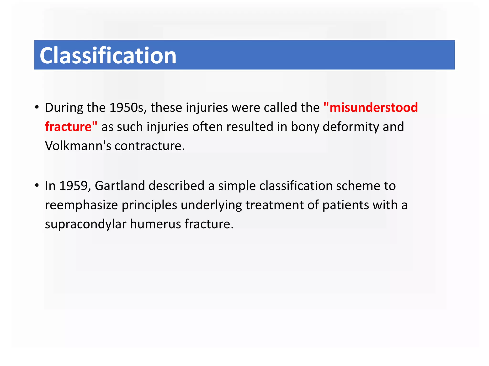 Classification
• During the 1950s, these injuries were called the "misunderstood
fracture" as such injuries often resulted in bony deformity and
Volkmann's contracture.
• In 1959, Gartland described a simple classification scheme to
reemphasize principles underlying treatment of patients with a
supracondylar humerus fracture.
 