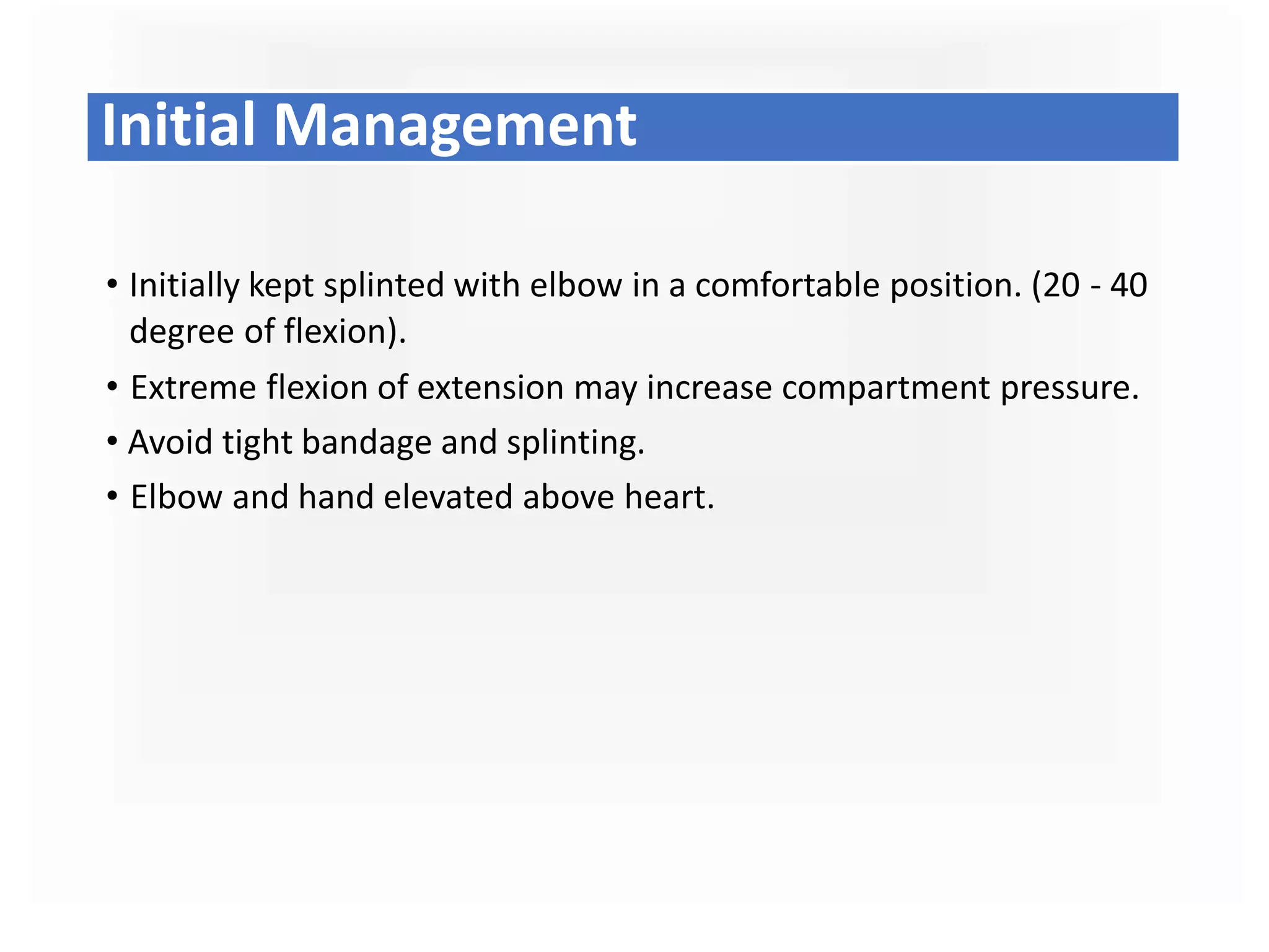 • Initially kept splinted with elbow in a comfortable position. (20 - 40
degree of flexion).
• Extreme flexion of extension may increase compartment pressure.
• Avoid tight bandage and splinting.
• Elbow and hand elevated above heart.
Initial Management
 
